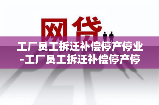 工厂员工拆迁补偿停产停业-工厂员工拆迁补偿停产停业怎么算