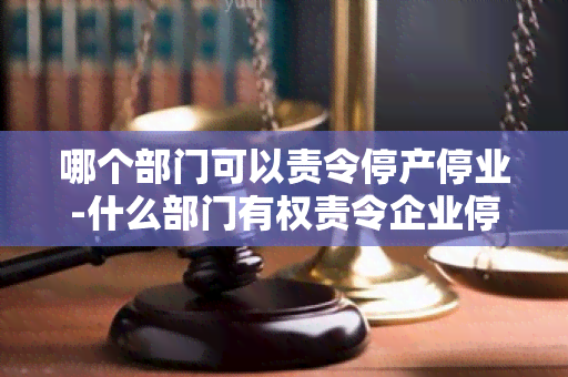 哪个部门可以责令停产停业-什么部门有权责令企业停业