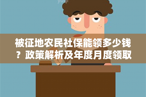 被征地农民社保能领多少钱？政策解析及年度月度领取金额