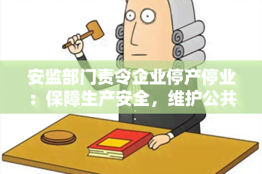 安监部门责令企业停产停业：保障生产安全，维护公共利益