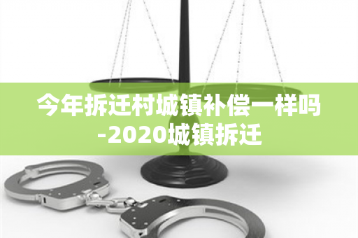 今年拆迁村城镇补偿一样吗-2020城镇拆迁