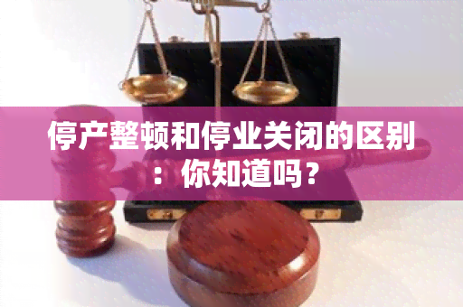 停产整顿和停业关闭的区别：你知道吗？