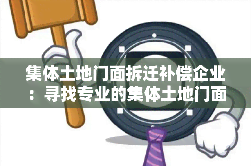 集体土地门面拆迁补偿企业：寻找专业的集体土地门面拆迁补偿企业，需要相关政策咨询和合理的补偿方案。