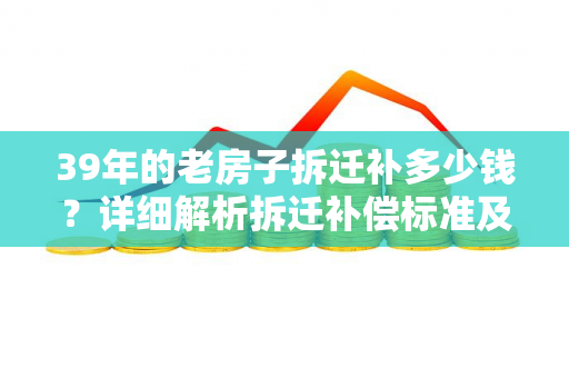 39年的老房子拆迁补多少钱？详细解析拆迁补偿标准及计算方式