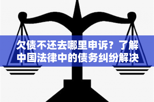 欠债不还去哪里申诉？了解中国法律中的债务纠纷解决机制