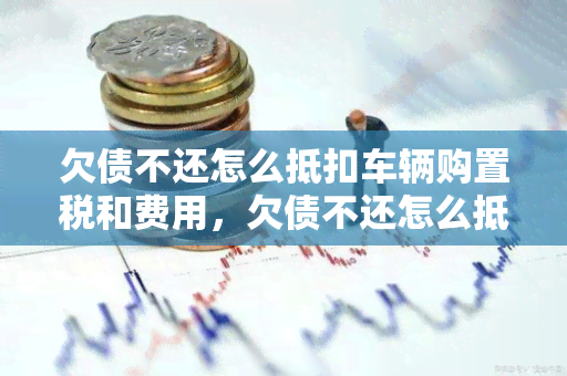 欠债不还怎么抵扣车辆购置税和费用，欠债不还怎么抵扣车辆增值税