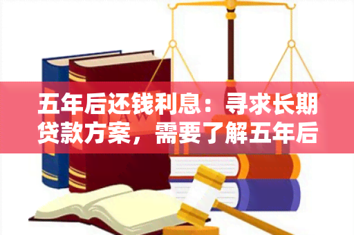 五年后还钱利息：寻求长期贷款方案，需要了解五年后还款利息的具体条件和利率。