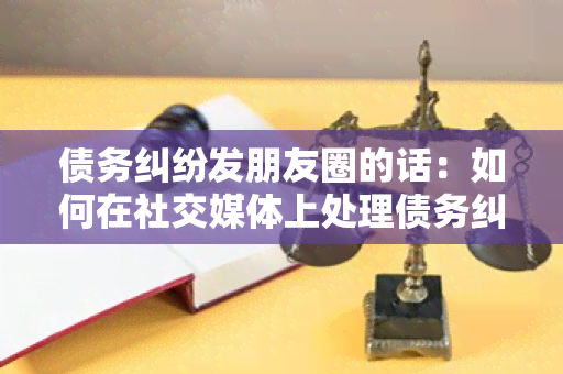 债务纠纷发朋友圈的话：如何在社交媒体上处理债务纠纷？