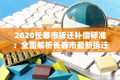 2020长春市拆迁补偿标准：全面解析长春市最新拆迁政策及补偿标准