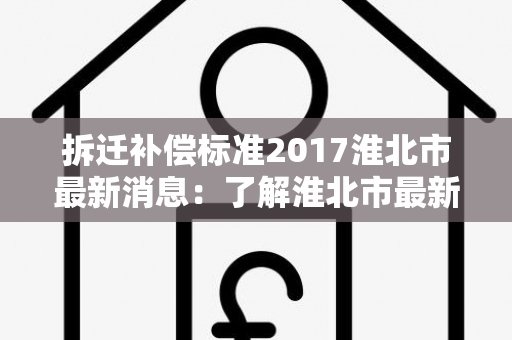 拆迁补偿标准2017淮北市最新消息：了解淮北市最新拆迁补偿标准！