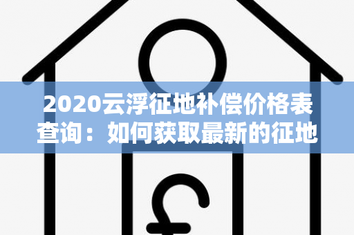 2020云浮征地补偿价格表查询：如何获取最新的征地补偿价格信息？