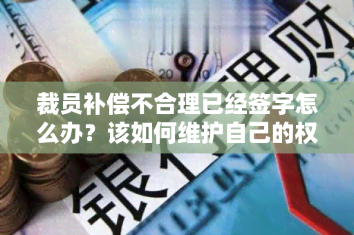 裁员补偿不合理已经签字怎么办？该如何维护自己的权益？