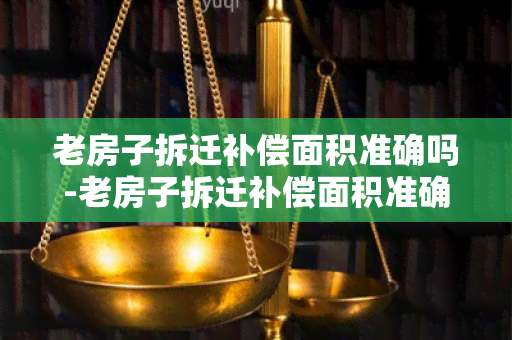 老房子拆迁补偿面积准确吗-老房子拆迁补偿面积准确吗怎么算