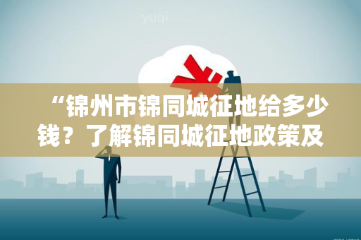 “锦州市锦同城征地给多少钱？了解锦同城征地政策及征地费用！”