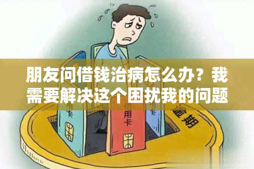 朋友问借钱治病怎么办？我需要解决这个困扰我的问题