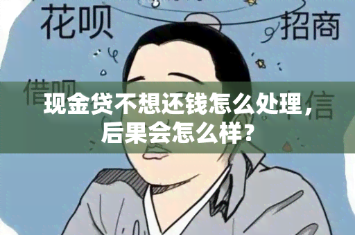 现金贷不想还钱怎么处理，后果会怎么样？