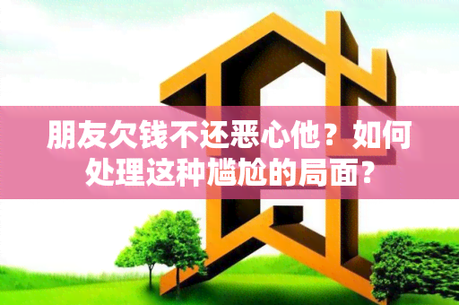 朋友欠钱不还恶心他？如何处理这种尴尬的局面？