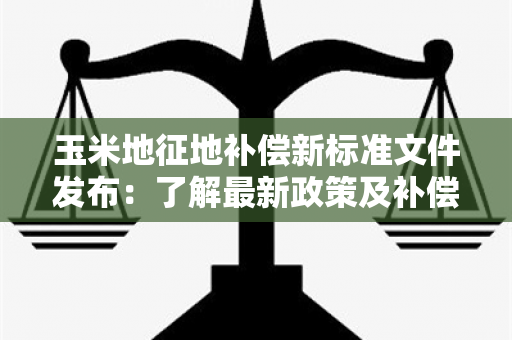 玉米地征地补偿新标准文件发布：了解最新政策及补偿计算方法