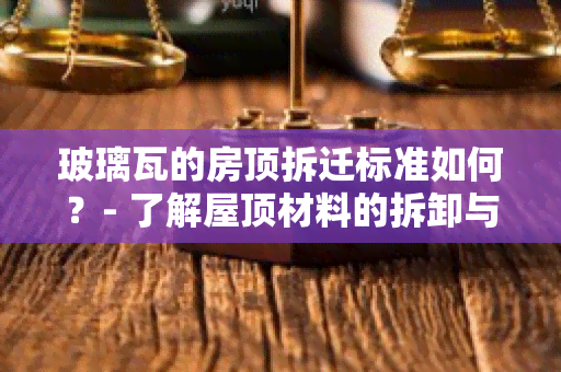 玻璃瓦的房顶拆迁标准如何？- 了解屋顶材料的拆卸与回收方法，保障环境安全与住户利益！