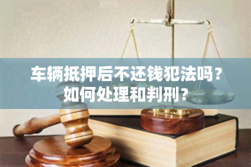 车辆抵押后不还钱犯法吗？如何处理和判刑？