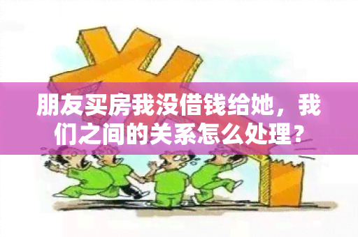 朋友买房我没借钱给她，我们之间的关系怎么处理？