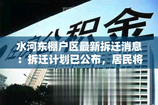 水河东棚户区最新拆迁消息：拆迁计划已公布，居民将获得安置补偿方案