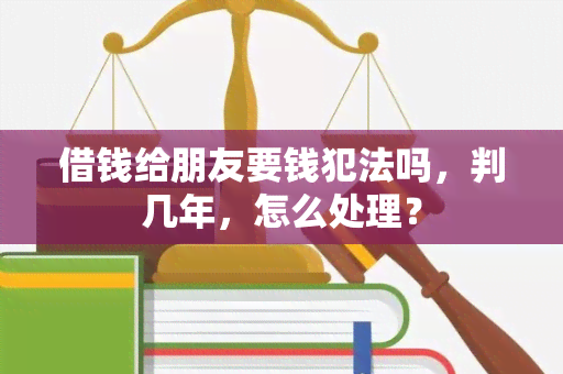 借钱给朋友要钱犯法吗，判几年，怎么处理？