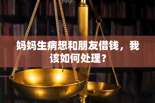 妈妈生病想和朋友借钱，我该如何处理？