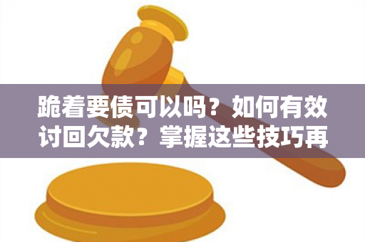 跪着要债可以吗？如何有效讨回欠款？掌握这些技巧再也不用担心欠款难讨！