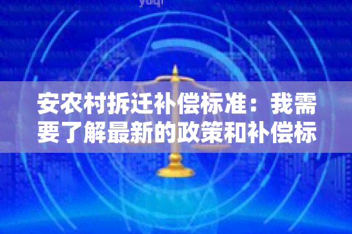 安农村拆迁补偿标准：我需要了解最新的政策和补偿标准，以便做出明智的决策