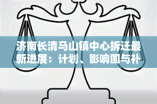 济南长清马山镇中心拆迁最新进展：计划、影响围与补偿安排