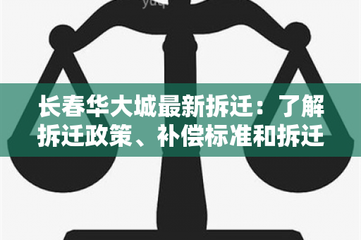 长春华大城最新拆迁：了解拆迁政策、补偿标准和拆迁进度