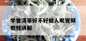 学普洱茶好不好做人呢视频教程讲解