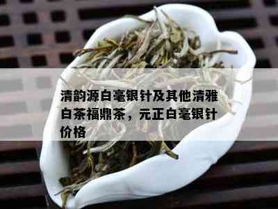 清韵源白毫银针及其他清雅白茶福鼎茶，元正白毫银针价格