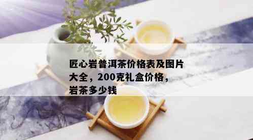 匠心岩普洱茶价格表及图片大全，200克礼盒价格，岩茶多少钱