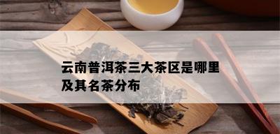 云南普洱茶三大茶区是哪里及其名茶分布