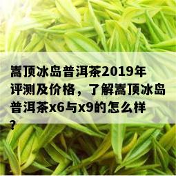 嵩顶冰岛普洱茶2019年评测及价格，了解嵩顶冰岛普洱茶x6与x9的怎么样？