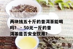 两块钱五十斤的普洱茶能喝吗？ - 50元一斤的普洱茶是否安全饮用？