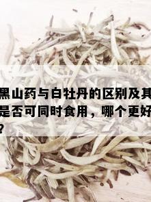 黑山与白牡丹的区别及其是否可同时食用，哪个更好？