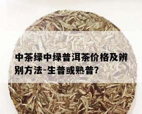 中茶绿中绿普洱茶价格及辨别方法-生普或熟普？