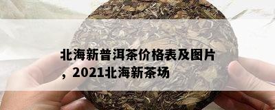 北海新普洱茶价格表及图片，2021北海新茶场