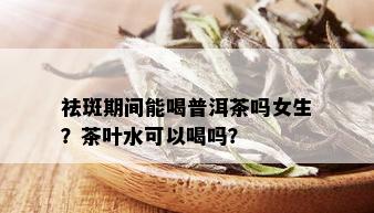 祛斑期间能喝普洱茶吗女生？茶叶水可以喝吗？