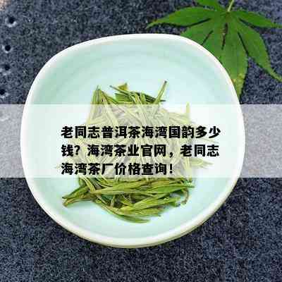 老同志普洱茶海湾国韵多少钱？海湾茶业官网，老同志海湾茶厂价格查询！