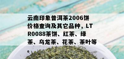 云南印象普洱茶2006饼价格查询及其它品种，LTR0088茶饼、红茶、绿茶、乌龙茶、花茶、茶叶等。