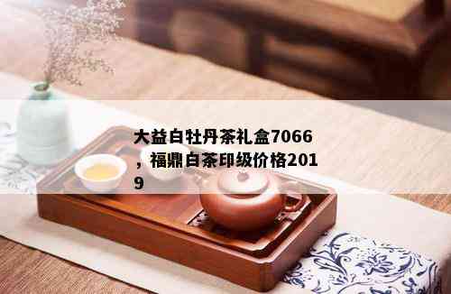 大益白牡丹茶礼盒7066，福鼎白茶印级价格2019