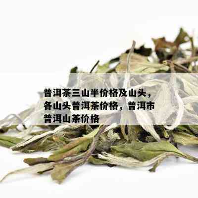 普洱茶三山半价格及山头，各山头普洱茶价格，普洱市普洱山茶价格