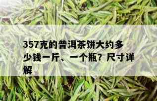 357克的普洱茶饼大约多少钱一斤、一个瓶？尺寸详解