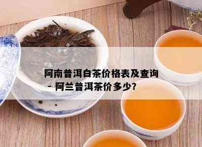 阿南普洱白茶价格表及查询 - 阿兰普洱茶价多少？