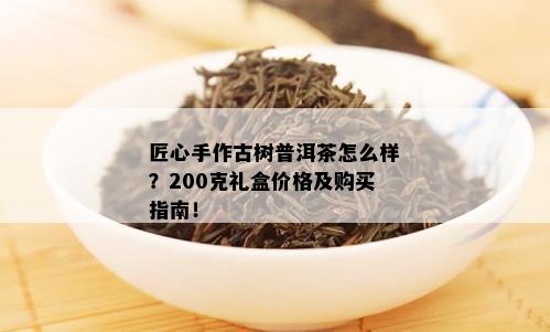 匠心手作古树普洱茶怎么样？200克礼盒价格及购买指南！