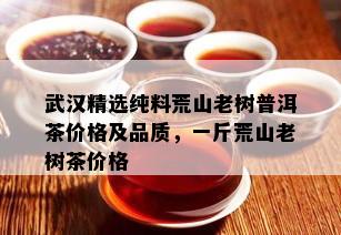 武汉精选纯料荒山老树普洱茶价格及品质，一斤荒山老树茶价格